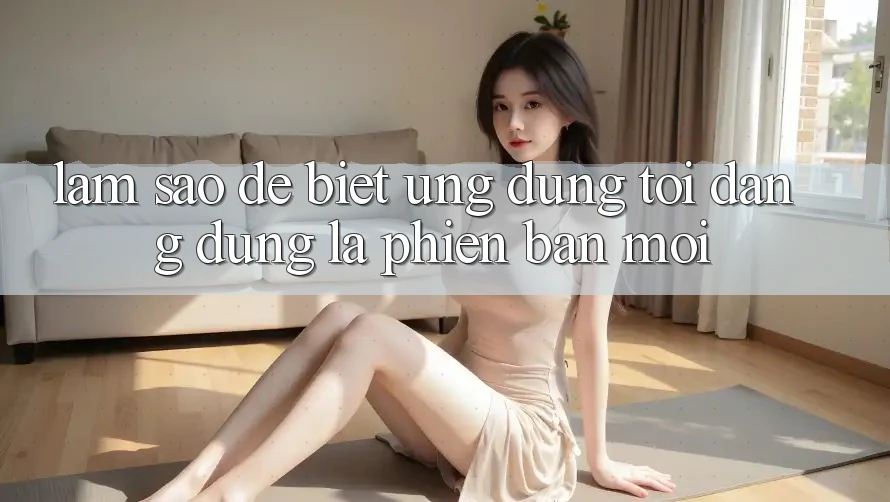 Làm sao để biết ứng dụng tôi đang dùng là phiên bản mới?