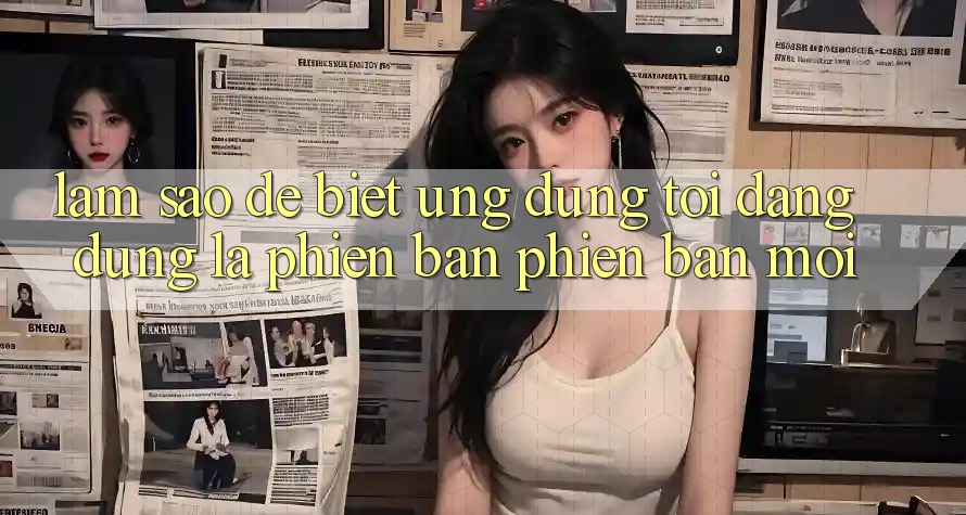 Làm sao để biết ứng dụng tôi đang dùng là phiên bản phiên bản mới?