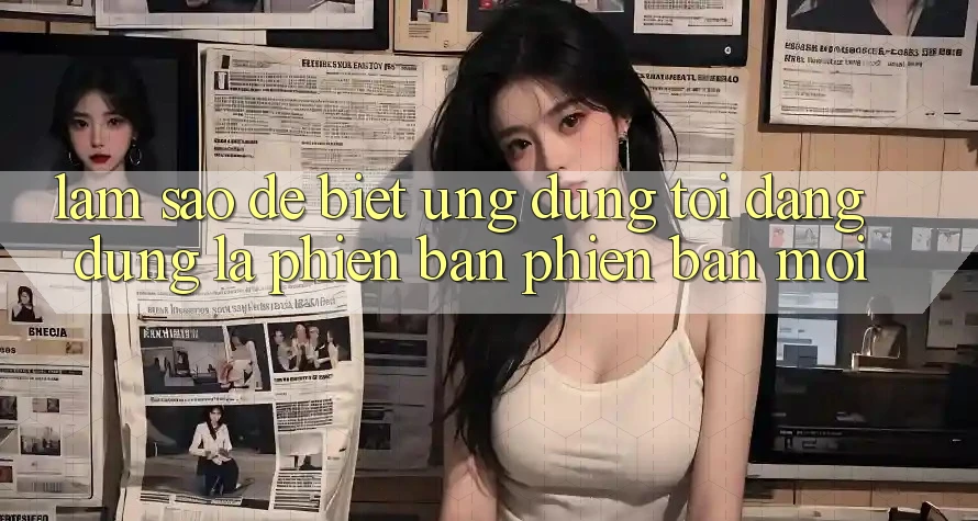 Làm sao để biết ứng dụng tôi đang dùng là phiên bản phiên bản mới?