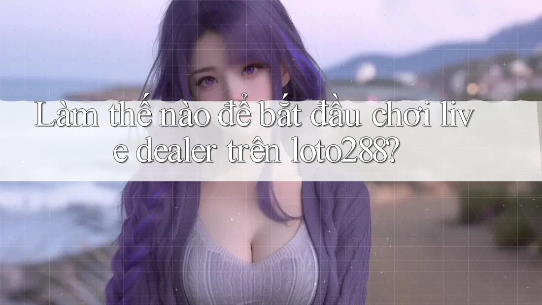 Làm thế nào để bắt đầu chơi live dealer trên loto288?