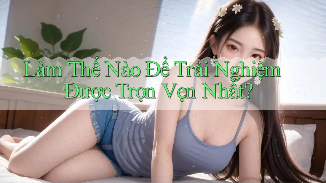 Làm Thế Nào Để Trải Nghiệm Được Trọn Vẹn Nhất? Làm Thế Nào Để Trải Nghiệm Được Trọn Vẹn Nhất?