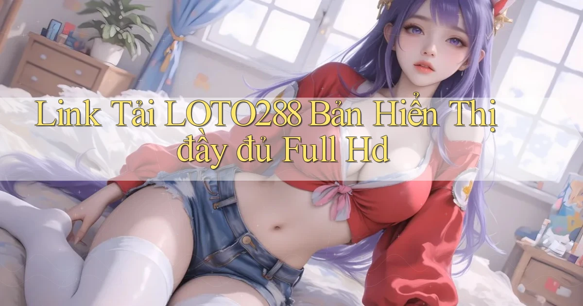link tải loto288 bản hiển thị đầy đủ full hd