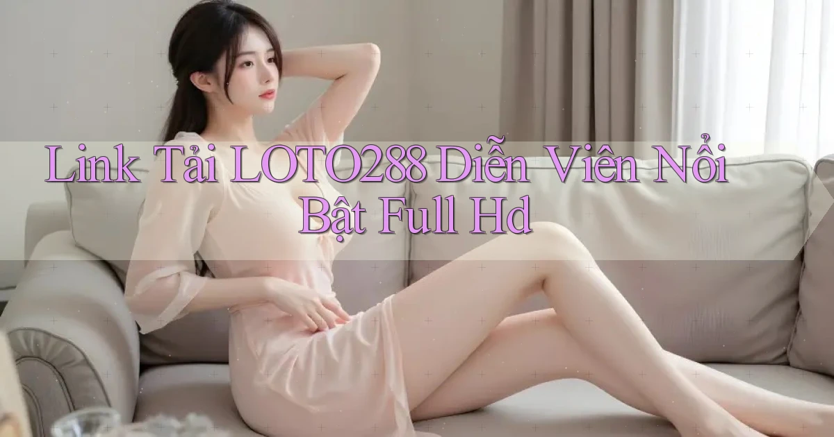 link tải loto288 diễn viên nổi bật full hd