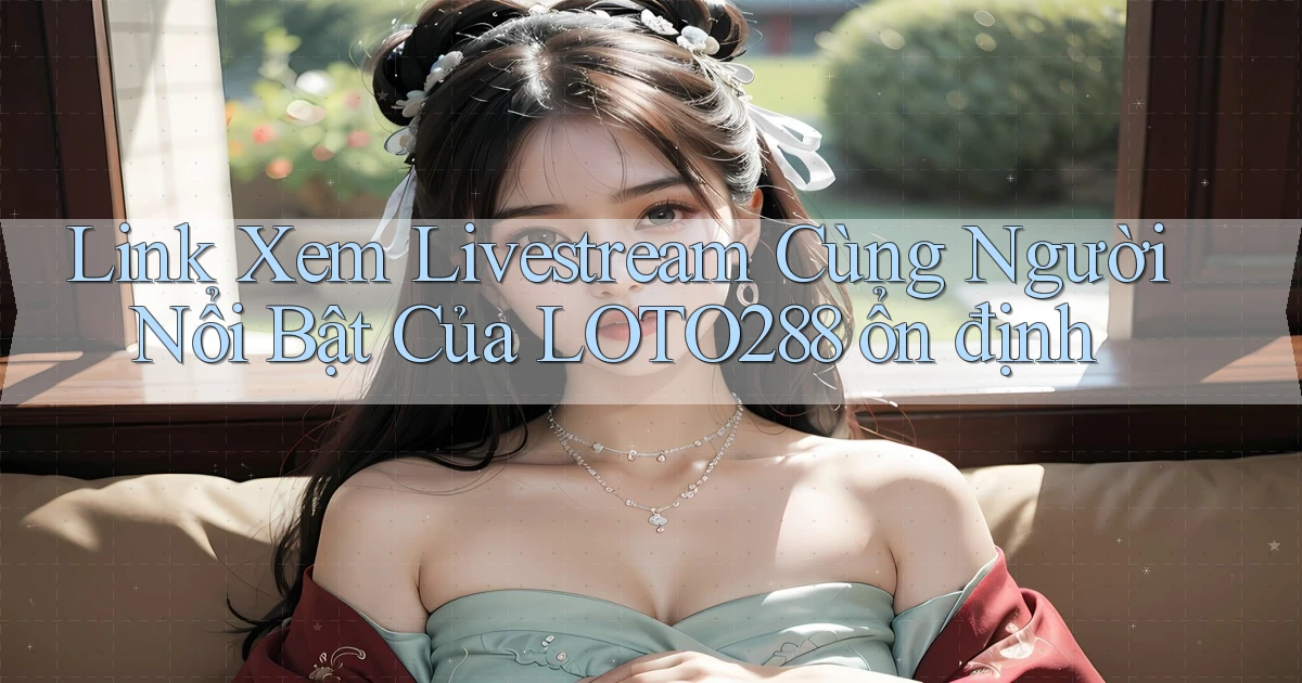 link xem livestream cùng người nổi bật của loto288 ổn định