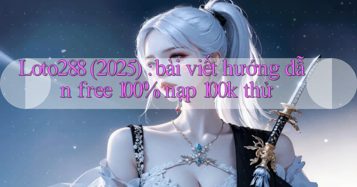 Loto288 (2025) bài viết hướng dẫn free 100% nạp 100k thử