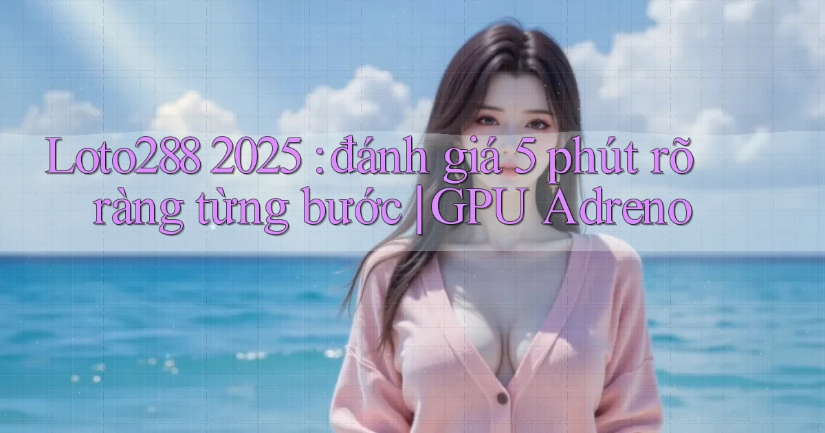 Loto288 2025 đánh giá 5 phút rõ ràng từng bước GPU Adreno