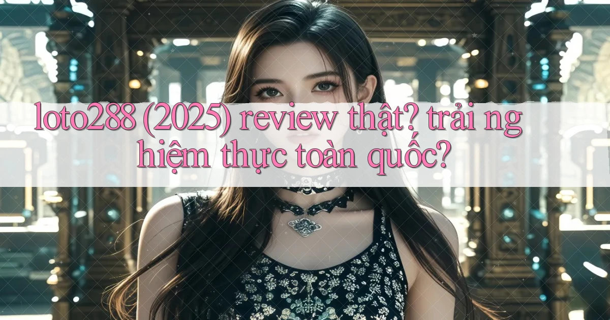 loto288 (2025) review thật trải nghiệm thực toàn quốc