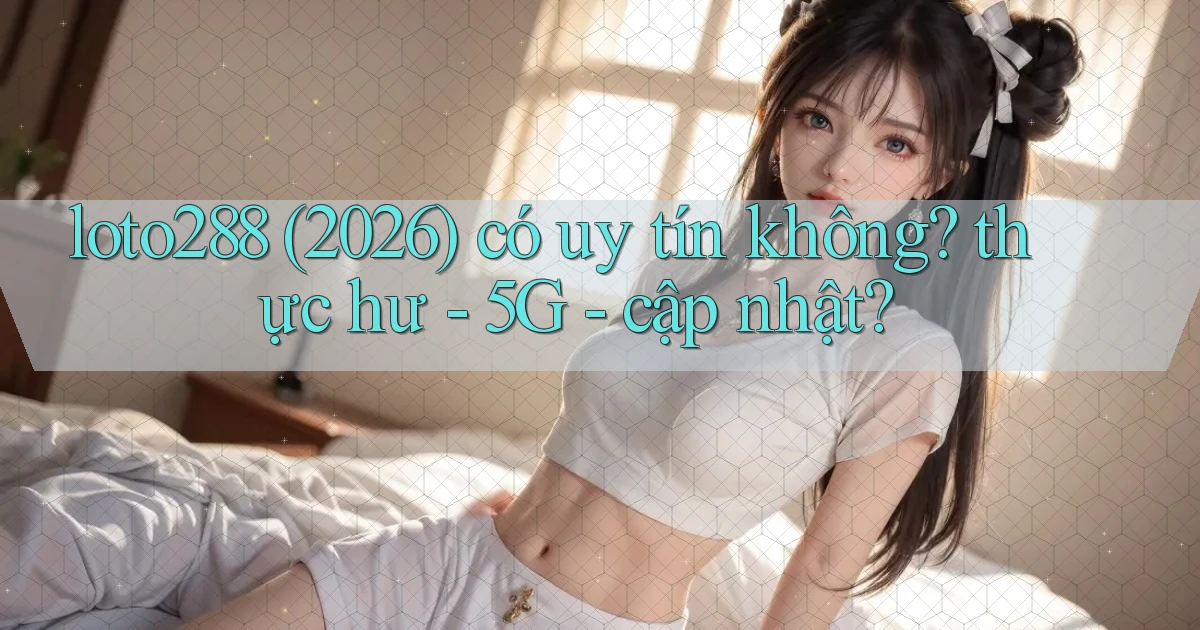 loto288 (2026) có uy tín không thực hư   5G   cập nhật