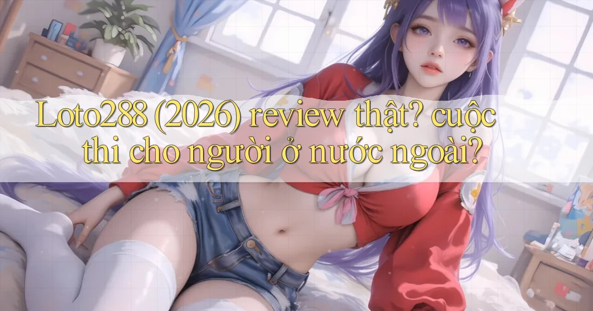 Loto288 (2026) review thật cuộc thi cho người ở nước ngoài
