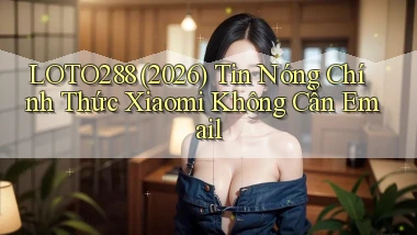 loto288 (2026) tin nóng chính thức   Xiaomi không cần email