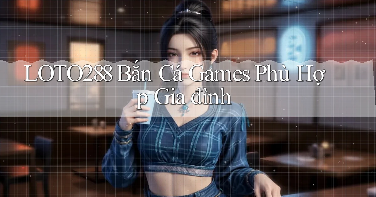 loto288  bắn cá games phù hợp gia đình