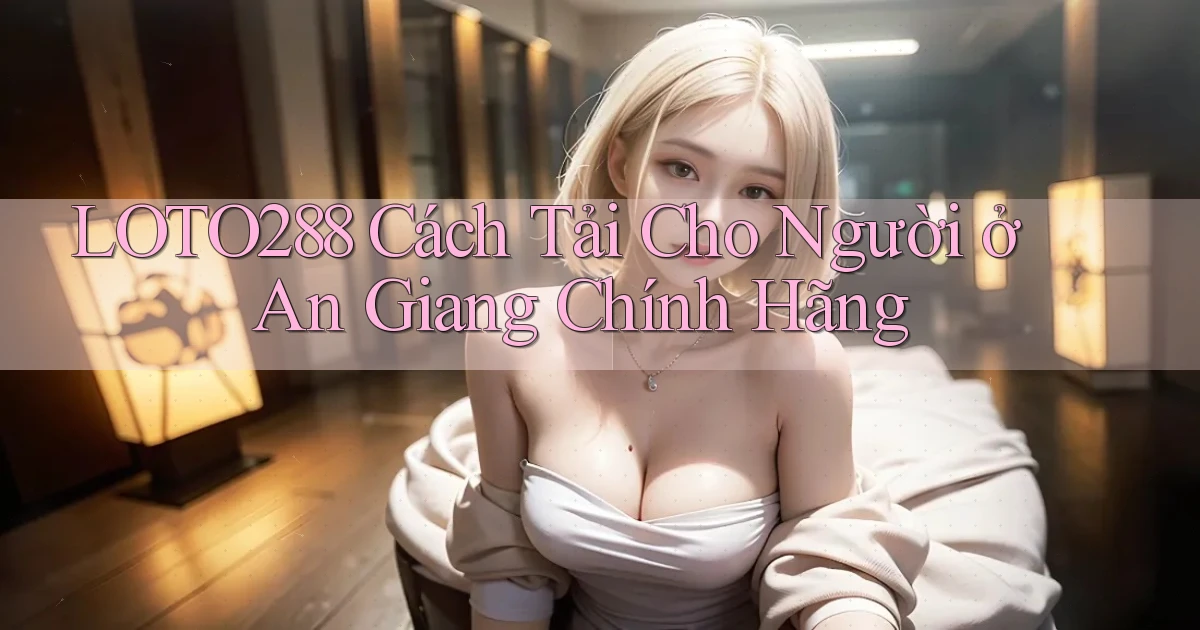 loto288 cách tải cho người ở An Giang chính hãng