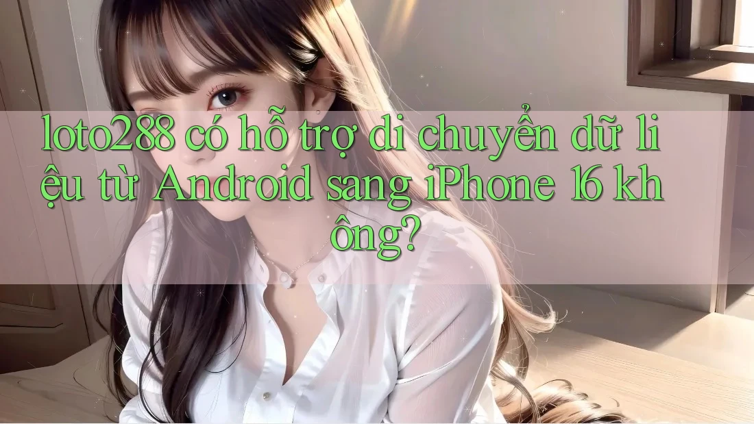loto288 có hỗ trợ di chuyển dữ liệu từ Android sang iPhone 16 không?