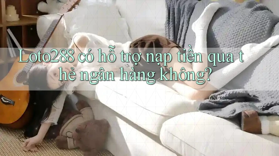 Loto288 có hỗ trợ nạp tiền qua thẻ ngân hàng không?