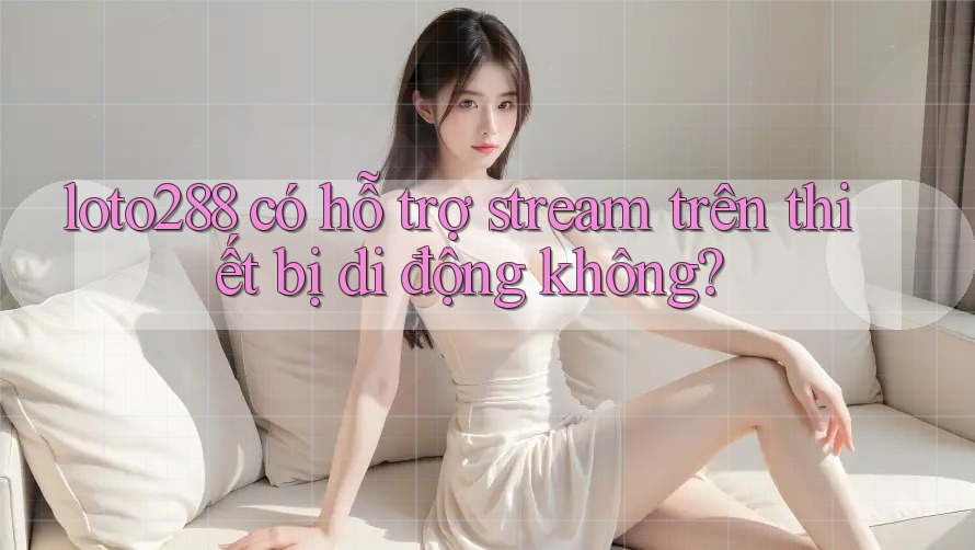 loto288 có hỗ trợ stream trên thiết bị di động không?