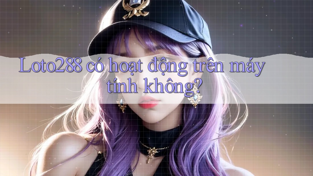 Loto288 có hoạt động trên máy tính không?
