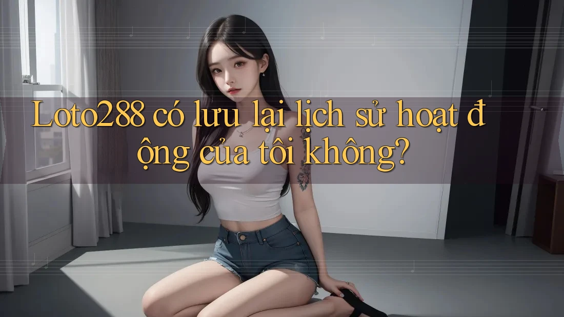 Loto288 có lưu lại lịch sử hoạt động của tôi không?
