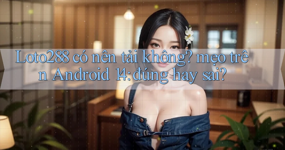 Loto288 có nên tải không mẹo trên Android 14 đúng hay sai
