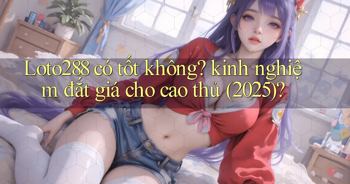 Loto288 có tốt không kinh nghiệm đắt giá cho cao thủ (2025)