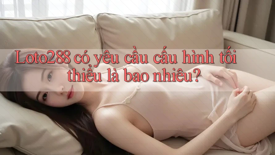 Loto288 có yêu cầu cấu hình tối thiểu là bao nhiêu?