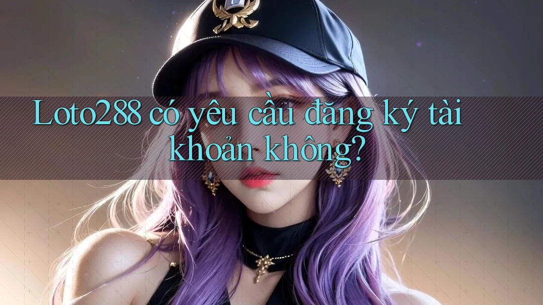 Loto288 có yêu cầu đăng ký tài khoản không?