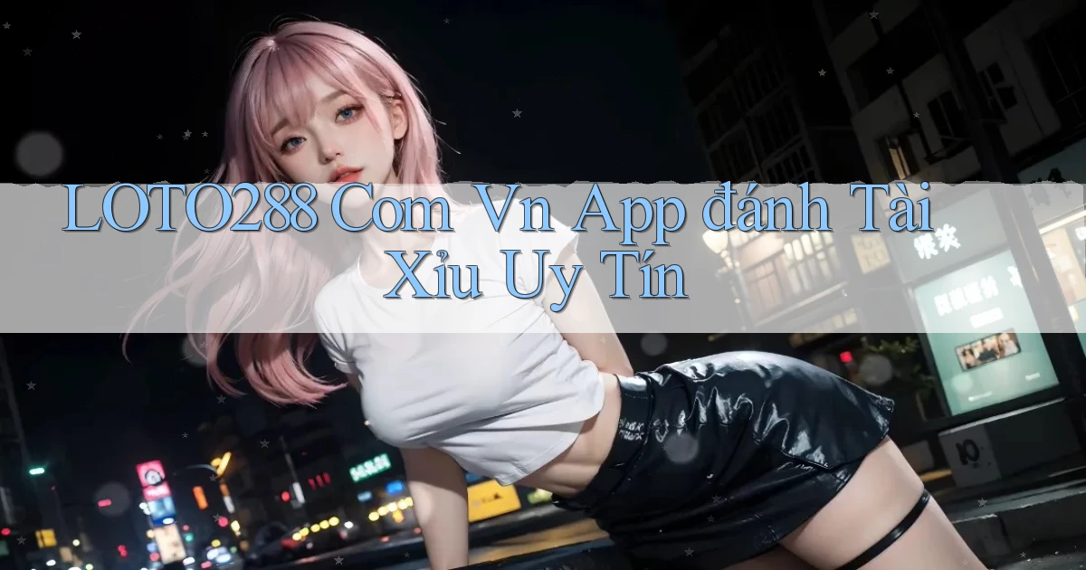 loto288 com vn app đánh tài xỉu uy tín