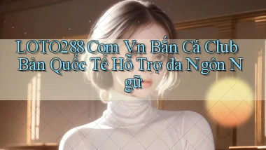 loto288 com vn bắn cá club bản quốc tế hỗ trợ đa ngôn ngữ