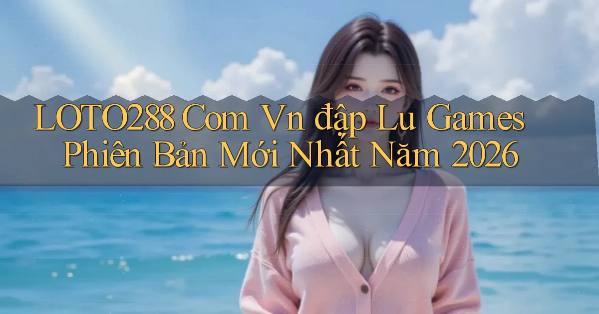 loto288 com vn đập lu games phiên bản mới nhất năm 2026