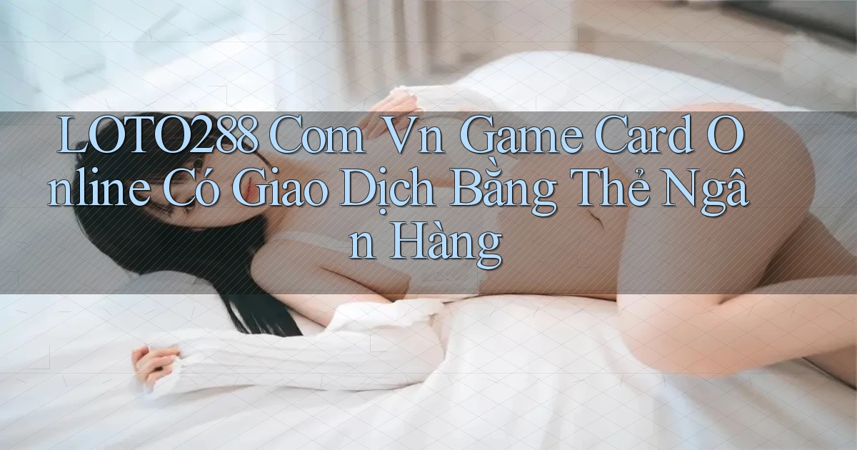 loto288 com vn game card online có giao dịch bằng thẻ ngân hàng