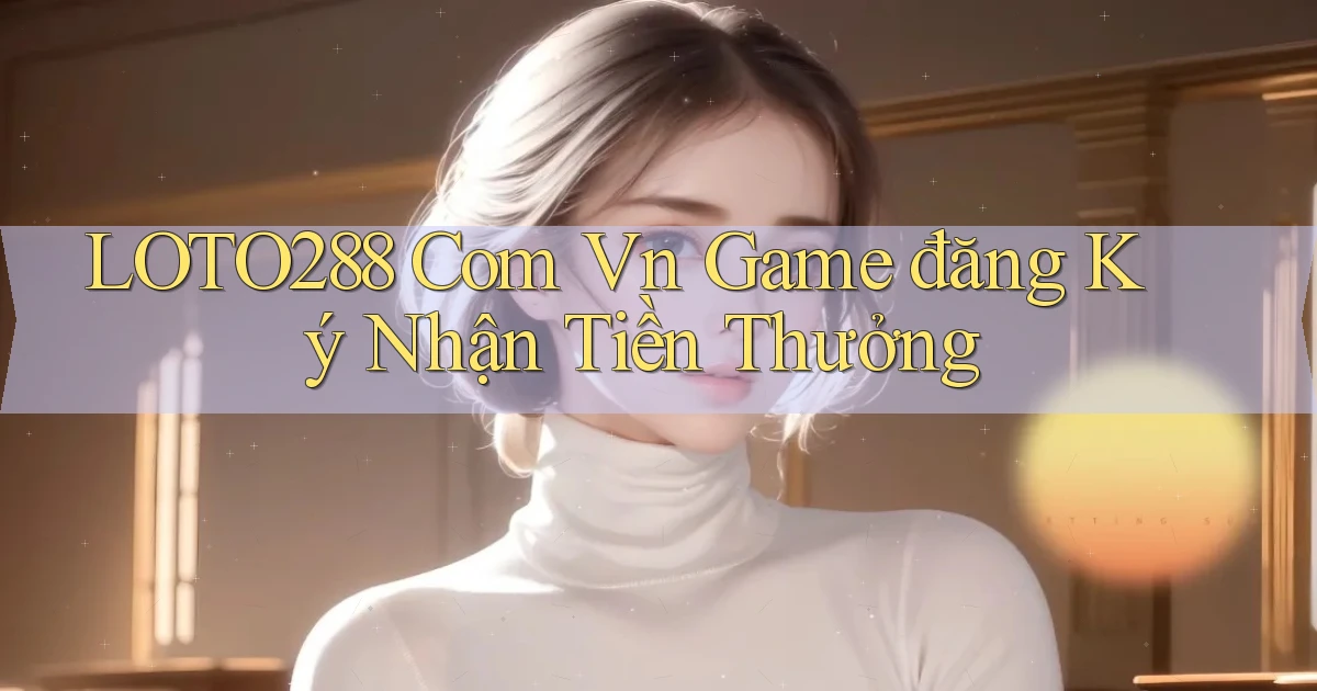 loto288 com vn game đăng ký nhận tiền thưởng