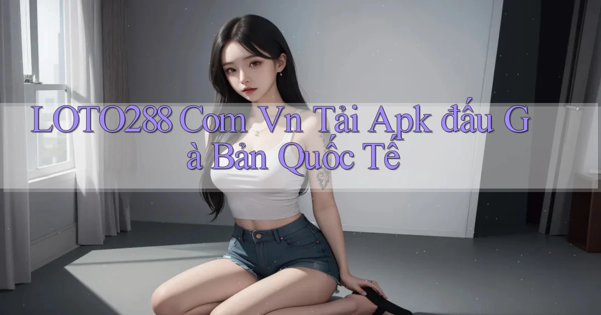 loto288 com vn tải apk đấu gà bản quốc tế