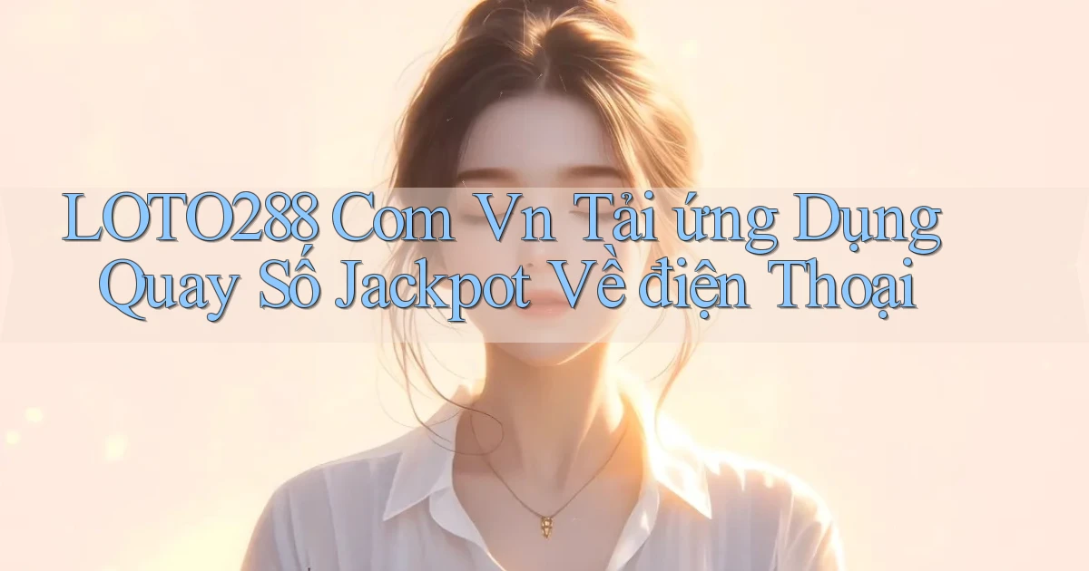 loto288 com vn tải ứng dụng quay số jackpot về điện thoại