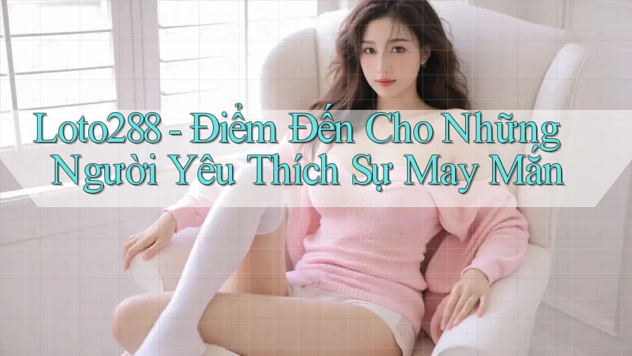 Loto288 - Điểm Đến Cho Những Người Yêu Thích Sự May Mắn