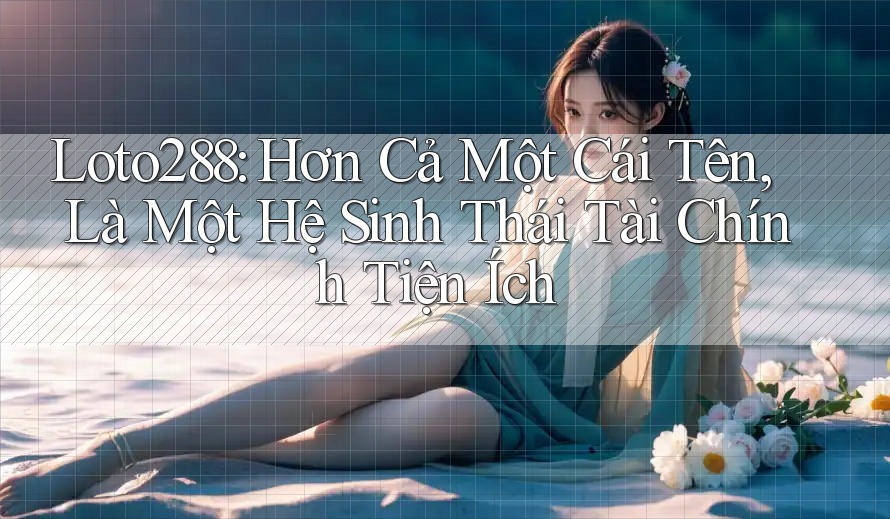 Loto288: Hơn Cả Một Cái Tên, Là Một Hệ Sinh Thái Tài Chính Tiện Ích