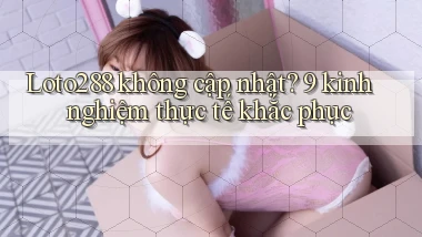 Loto288 không cập nhật 9 kinh nghiệm thực tế khắc phục