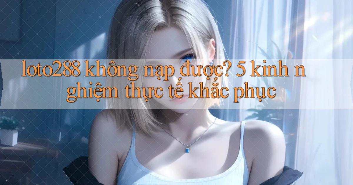 loto288 không nạp được 5 kinh nghiệm thực tế khắc phục