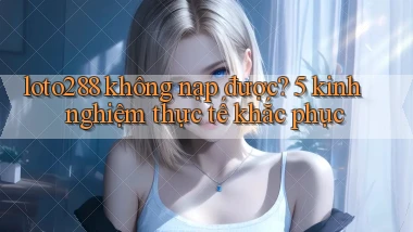 loto288 không nạp được 5 kinh nghiệm thực tế khắc phục