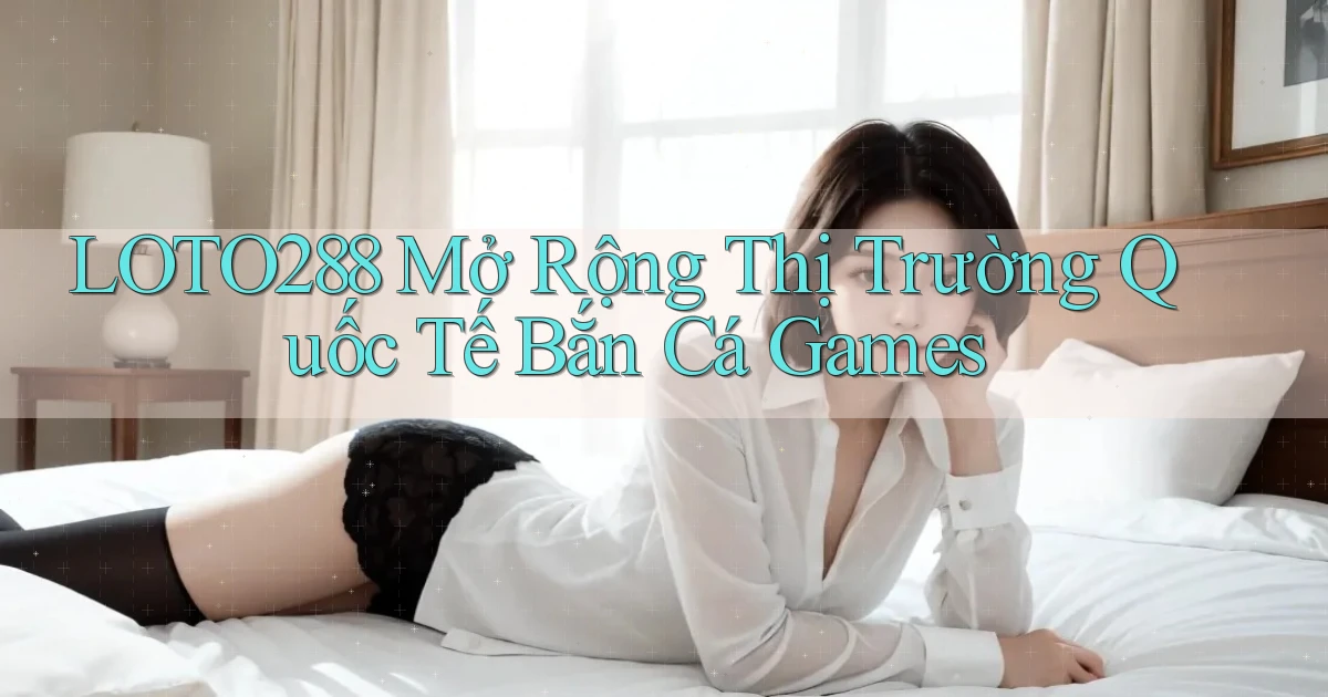 loto288  mở rộng thị trường quốc tế bắn cá games