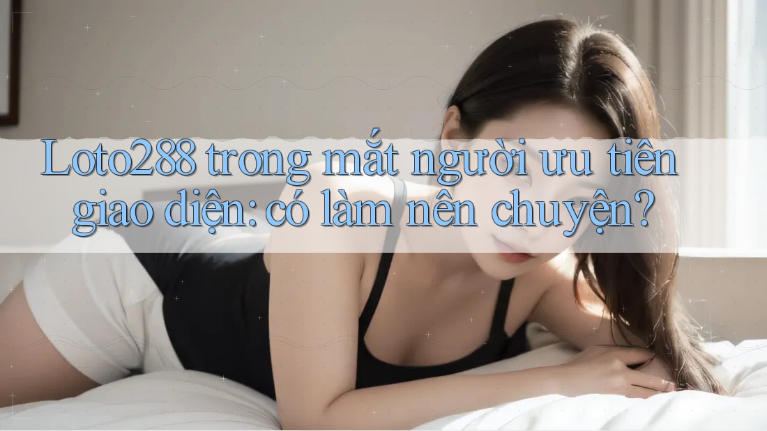 Loto288 trong mắt người ưu tiên giao diện: có làm nên chuyện?