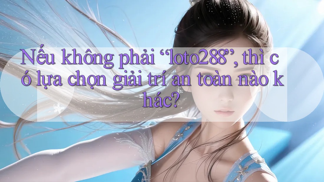Nếu không phải “loto288”, thì có lựa chọn giải trí an toàn nào khác?