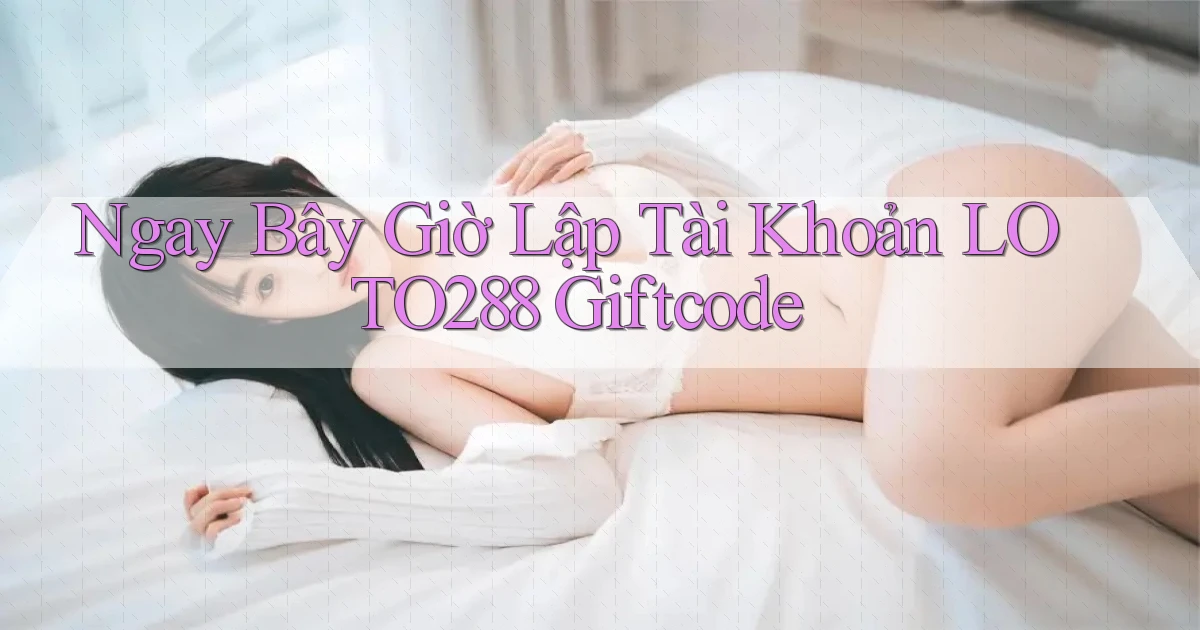 ngay bây giờ lập tài khoản loto288 giftcode