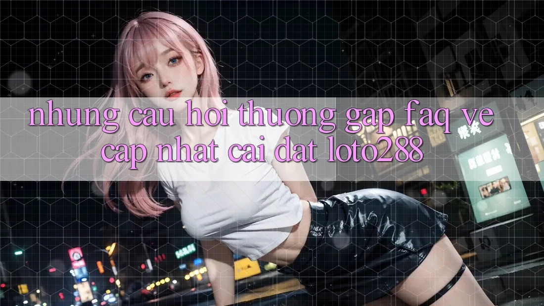 Những Câu Hỏi Thường Gặp (FAQ) Về Cập Nhật Cài đặt Loto288