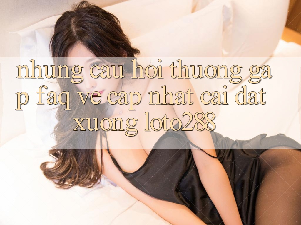 Những Câu Hỏi Thường Gặp (FAQ) Về Cập Nhật Cài đặt Xuống Loto288