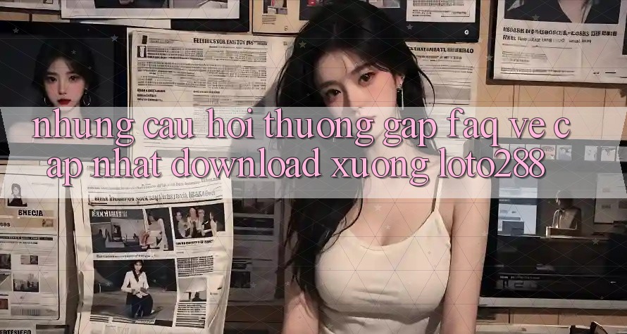 Những Câu Hỏi Thường Gặp (FAQ) Về Cập Nhật Download Xuống Loto288