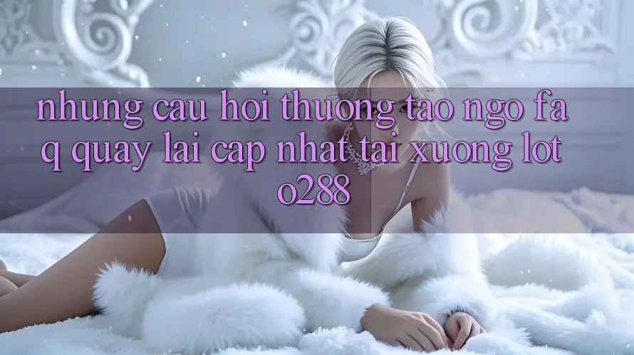 Những Câu Hỏi Thường Tao ngộ (FAQ) Quay lại Cập Nhật Tải Xuống Loto288