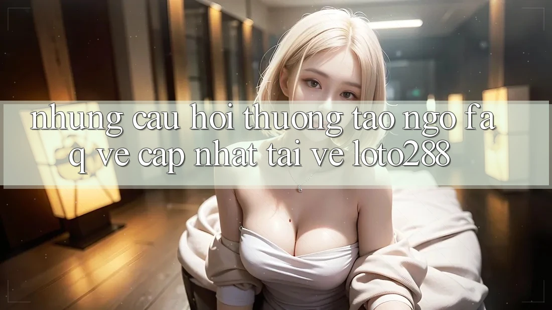 Những Câu Hỏi Thường Tao ngộ (FAQ) Về Cập Nhật Tải về Loto288