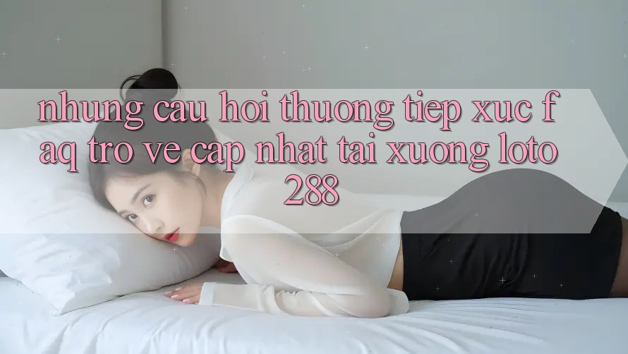 Những Câu Hỏi Thường Tiếp xúc (FAQ) Trở về Cập Nhật Tải Xuống Loto288