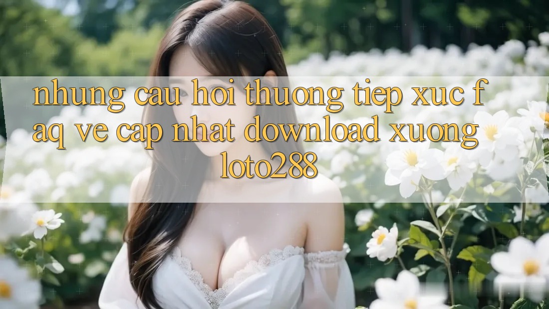 Những Câu Hỏi Thường Tiếp xúc (FAQ) Về Cập Nhật Download Xuống Loto288