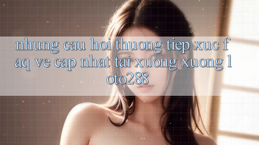 Những Câu Hỏi Thường Tiếp xúc (FAQ) Về Cập Nhật Tải xuống Xuống Loto288