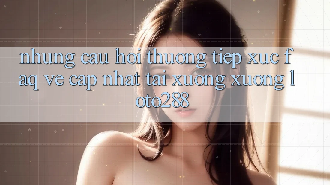 Những Câu Hỏi Thường Tiếp xúc (FAQ) Về Cập Nhật Tải xuống Xuống Loto288